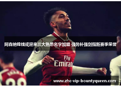阿森纳锋线或迎来三大熟悉名字加盟 强势补强剑指新赛季荣誉